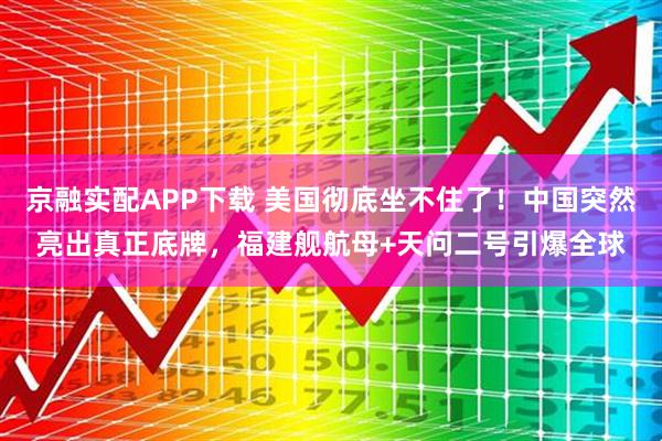 京融实配APP下载 美国彻底坐不住了！中国突然亮出真正底牌，福建舰航母+天问二号引爆全球