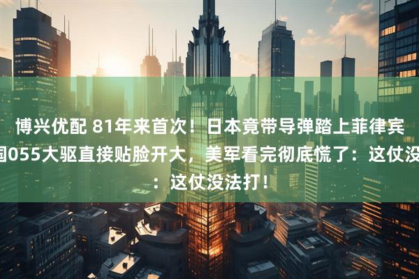 博兴优配 81年来首次！日本竟带导弹踏上菲律宾，中国055大驱直接贴脸开大，美军看完彻底慌了：这仗没法打！