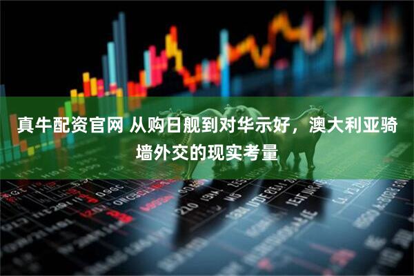 真牛配资官网 从购日舰到对华示好，澳大利亚骑墙外交的现实考量