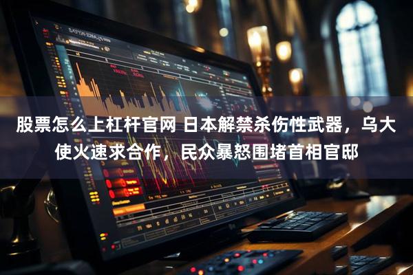 股票怎么上杠杆官网 日本解禁杀伤性武器，乌大使火速求合作，民众暴怒围堵首相官邸