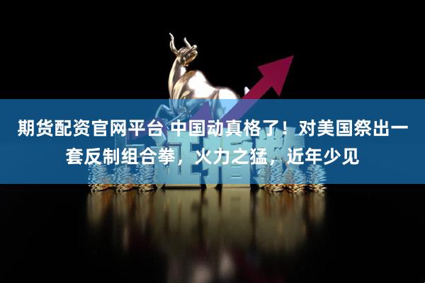 期货配资官网平台 中国动真格了！对美国祭出一套反制组合拳，火力之猛，近年少见