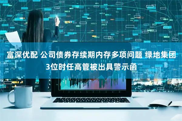 富深优配 公司债券存续期内存多项问题 绿地集团3位时任高管被出具警示函