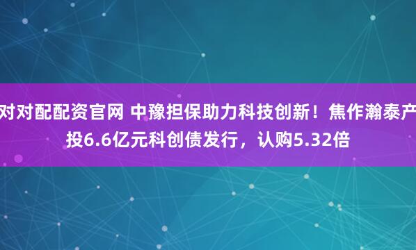 对对配配资官网 中豫担保助力科技创新！焦作瀚泰产投6.6亿元科创债发行，认购5.32倍
