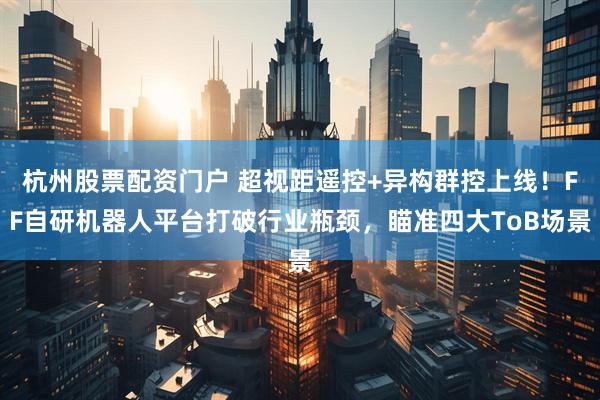 杭州股票配资门户 超视距遥控+异构群控上线！FF自研机器人平台打破行业瓶颈，瞄准四大ToB场景