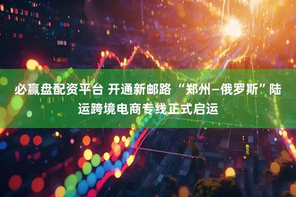 必赢盘配资平台 开通新邮路 “郑州—俄罗斯”陆运跨境电商专线正式启运