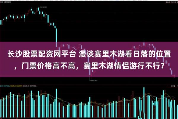 长沙股票配资网平台 漫谈赛里木湖看日落的位置，门票价格高不高，赛里木湖情侣游行不行？
