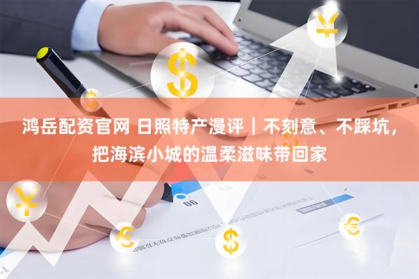 鸿岳配资官网 日照特产漫评｜不刻意、不踩坑，把海滨小城的温柔滋味带回家