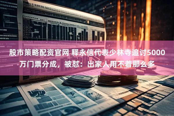 股市策略配资官网 释永信代表少林寺追讨5000万门票分成，被怼：出家人用不着那么多