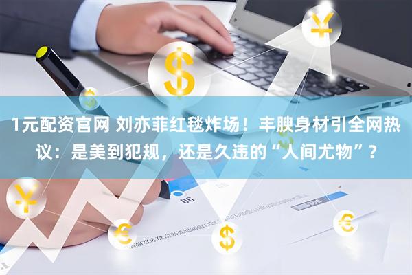 1元配资官网 刘亦菲红毯炸场！丰腴身材引全网热议：是美到犯规，还是久违的“人间尤物”？