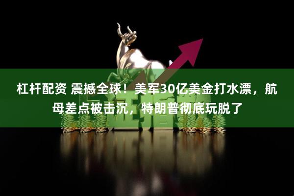 杠杆配资 震撼全球！美军30亿美金打水漂，航母差点被击沉，特朗普彻底玩脱了