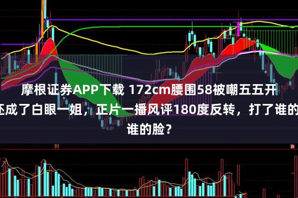 摩根证券APP下载 172cm腰围58被嘲五五开，还成了白眼一姐，正片一播风评180度反转，打了谁的脸？
