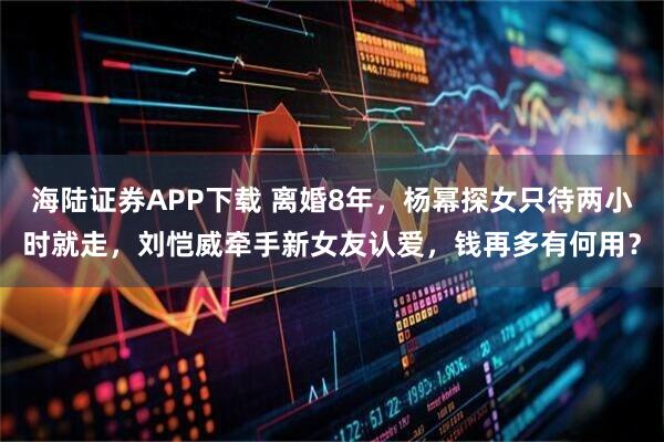 海陆证券APP下载 离婚8年，杨幂探女只待两小时就走，刘恺威牵手新女友认爱，钱再多有何用？