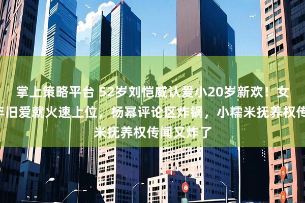 掌上策略平台 52岁刘恺威认爱小20岁新欢！女方刚断6年旧爱就火速上位，杨幂评论区炸锅，小糯米抚养权传闻又炸了