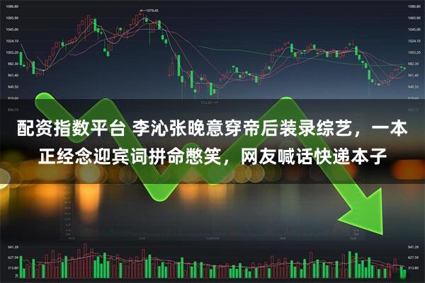 配资指数平台 李沁张晚意穿帝后装录综艺，一本正经念迎宾词拼命憋笑，网友喊话快递本子