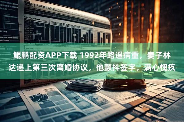 鲲鹏配资APP下载 1992年路遥病重，妻子林达递上第三次离婚协议，他颤抖签字，满心愧疚
