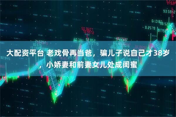 大配资平台 老戏骨再当爸，骗儿子说自己才38岁，小娇妻和前妻女儿处成闺蜜