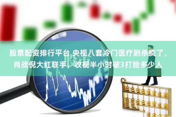 股票配资排行平台 央视八套冷门医疗剧杀疯了，肖战倪大红联手，收视半小时破3打脸多少人
