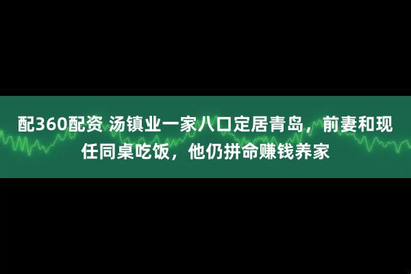 配360配资 汤镇业一家八口定居青岛，前妻和现任同桌吃饭，他仍拼命赚钱养家